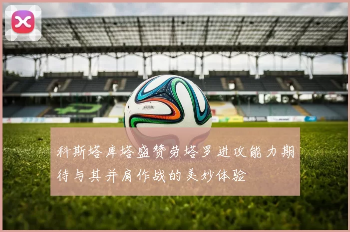 科斯塔库塔盛赞劳塔罗进攻能力期待与其并肩作战的美妙体验