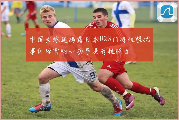 中国女球迷揭露日本U23门将性骚扰事件称曾耐心劝导没有性暗示