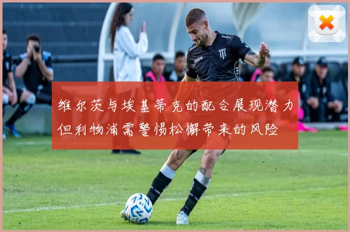 维尔茨与埃基蒂克的配合展现潜力但利物浦需警惕松懈带来的风险