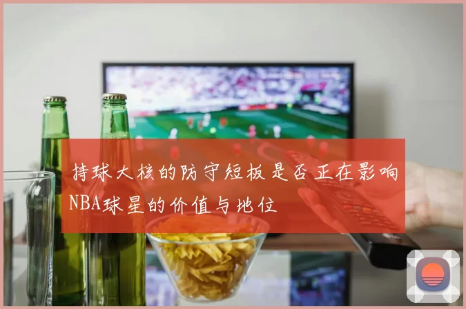持球大核的防守短板是否正在影响NBA球星的价值与地位