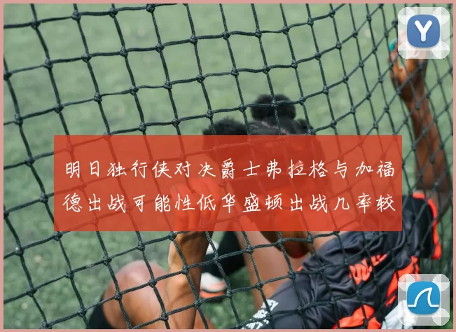明日独行侠对决爵士弗拉格与加福德出战可能性低华盛顿出战几率较高