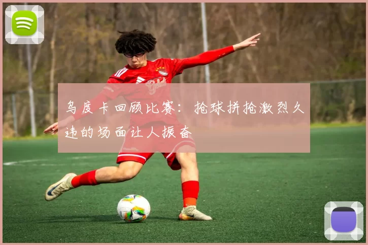 乌度卡回顾比赛：抢球拼抢激烈久违的场面让人振奋